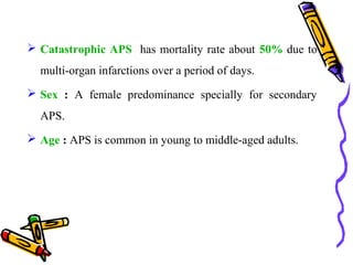  Catastrophic APS has mortality rate about 50% due to 
multi-organ infarctions over a period of days. 
 Sex : A female predominance specially for secondary 
APS. 
 Age : APS is common in young to middle-aged adults. 
 