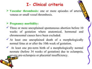 I- Clinical criteria 
 Vascular thrombosis: one or more episodes of arterial, 
venous or small vessel thrombosis. 
 Pregnancy morbidity: 
 Three or more unexplained spontaneous abortion before 10 
weeks of gestation where anatomical, hormonal and 
chromosomal causes have been excluded. 
 At least one unexplained death of a morphologically 
normal fetus at or after the 10th week of gestation. 
 At least one pre-term birth of a morphologically normal 
neonate (before 34 weeks of gestation) due to eclampsia, 
severe pre-eclampsia or placental insufficiency. 
 