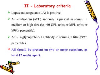 II - Laboratory criteria 
 Lupus anticoagulant (LA) is positive. 
 Anticardiolipin (aCL) antibody is present in serum, in 
medium or high titre (ie ≥40 GPL units or MPL units or 
≥99th percentile). 
 Anti-B2-glycoprotein-1 antibody in serum (in titre ≥99th 
percentile). 
All should be present on two or more occasions, at 
least 12 weeks apart. 
 