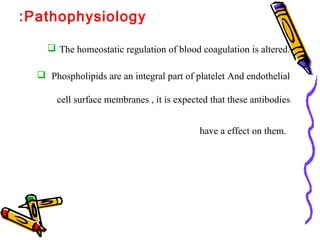 :Pathophysiology 
 The homeostatic regulation of blood coagulation is altered. 
 Phospholipids are an integral part of platelet And endothelial 
cell surface membranes , it is expected that these antibodies 
have a effect on them. 
 