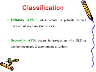 Classification 
• Primary APS : when occurs in patients without 
evidence of any associated disease. 
• Secondry APS: occurs in association with SLE or 
another rheumatic & autoimmune disorders. 
 