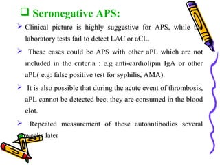  Seronegative APS: 
 Clinical picture is highly suggestive for APS, while the 
laboratory tests fail to detect LAC or aCL. 
 These cases could be APS with other aPL which are not 
included in the criteria : e.g anti-cardiolipin IgA or other 
aPL( e.g: false positive test for syphilis, AMA). 
 It is also possible that during the acute event of thrombosis, 
aPL cannot be detected bec. they are consumed in the blood 
clot. 
 Repeated measurement of these autoantibodies several 
weeks later 
 
