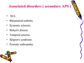 Associated disorders ( secondary APS ) 
• SLE. 
• Rheumatoid arthritis. 
• Systemic sclerosis. 
• Behçet's disease. 
• Temporal arteritis. 
• Sjögren's syndrome. 
• Psoriatic arthropathy. 
 
