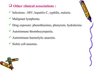  Other clinical associations : 
 Infections : HIV, hepatitis C, syphilis, malaria. 
 Malignant lymphoma. 
 Drug exposure: phenothiazines, phenytoin, hydralazine. 
 Autoimmune thrombocytopenia. 
 Autoimmune haemolytic anaemia. 
 Sickle cell anaemia. 
 