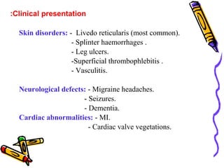 :Clinical presentation 
Skin disorders: - Livedo reticularis (most common). 
- Splinter haemorrhages . 
- Leg ulcers. 
-Superficial thrombophlebitis . 
- Vasculitis. 
Neurological defects: - Migraine headaches. 
- Seizures. 
- Dementia. 
Cardiac abnormalities: - MI. 
- Cardiac valve vegetations. 
 