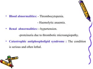 • Blood abnormalities: - Thrombocytopenia. 
- Haemolytic anaemia. 
• Renal abnormalities: - hypertension. 
-proteinuria due to thrombotic microangiopathy. 
• Catastrophic antiphospholipid syndrome : The condition 
is serious and often lethal. 
 