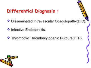 Differential Diagnosis : 
 Disseminated Intravascular Coagulopathy(DIC). 
 Infective Endocarditis. 
 Thrombotic Thrombocytopenic Purpura(TTP). 
 