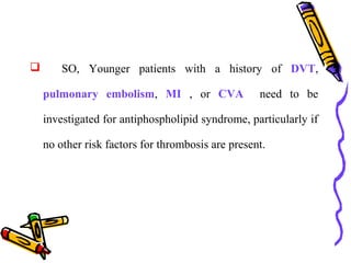  SO, Younger patients with a history of DVT, 
pulmonary embolism, MI , or CVA need to be 
investigated for antiphospholipid syndrome, particularly if 
no other risk factors for thrombosis are present. 
 