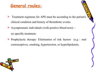 General roules: 
 Treatment regimens for APS must be according to the patient's 
clinical condition and history of thrombotic events. 
 Asymptomatic individuals (with positive blood tests) : 
no specific treatment. 
 Prophylactic therapy: Elimination of risk factors (e.g : oral 
contraceptives, smoking, hypertension, or hyperlipidemia. 
 