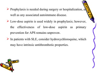  Prophylaxis is needed during surgery or hospitalization, as 
well as any associated autoimmune disease. 
 Low-dose aspirin is used widely in prophylaxis; however, 
the effectiveness of low-dose aspirin as primary 
prevention for APS remains unproven . 
 In patients with SLE, consider hydroxychloroquine, which 
may have intrinsic antithrombotic properties. 
 