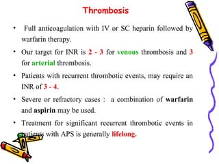 Thrombosis 
• Full anticoagulation with IV or SC heparin followed by 
warfarin therapy. 
• Our target for INR is 2 - 3 for venous thrombosis and 3 
for arterial thrombosis. 
• Patients with recurrent thrombotic events, may require an 
INR of 3 - 4. 
• Severe or refractory cases : a combination of warfarin 
and aspirin may be used. 
• Treatment for significant recurrent thrombotic events in 
patients with APS is generally lifelong. 
 