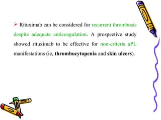  Rituximab can be considered for recurrent thrombosis 
despite adequate anticoagulation. A prospective study 
showed rituximab to be effective for non-criteria aPL 
manifestations (ie, thrombocytopenia and skin ulcers). 
 