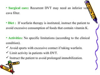 • Surgical care: Recurrent DVT may need an inferior vena 
cava filter. 
• Diet : If warfarin therapy is instituted, instruct the patient to 
avoid excessive consumption of foods that contain vitamin K. 
• Activities: No specific limitations (according to the clinical 
condition). 
 Avoid sports with excessive contact if taking warfarin. 
 Limit activity in patients with DVT. 
 Instruct the patient to avoid prolonged immobilization. 
 