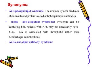 Synonyms: 
• Anti-phospholipid syndrome. The immune system produces 
abnormal blood proteins called antiphospholipid antibodies. 
• lupus anti-coagulant syndrome: synonym can be 
confusing bec. patients with APS may not necessarily have 
SLE, LA is associated with thrombotic rather than 
hemorrhagic complications. 
• Anti-cardiolipin antibody syndrome 
 