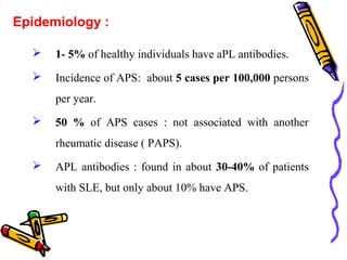 Epidemiology : 
 1- 5% of healthy individuals have aPL antibodies. 
 Incidence of APS: about 5 cases per 100,000 persons 
per year. 
 50 % of APS cases : not associated with another 
rheumatic disease ( PAPS). 
 APL antibodies : found in about 30-40% of patients 
with SLE, but only about 10% have APS. 
 