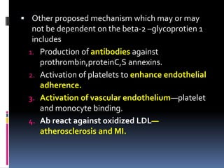  Other proposed mechanism which may or may 
not be dependent on the beta-2 –glycoprotien 1 
includes 
1. Production of antibodies against 
prothrombin,proteinC,S annexins. 
2. Activation of platelets to enhance endothelial 
adherence. 
3. Activation of vascular endothelium—platelet 
and monocyte binding. 
4. Ab react against oxidized LDL— 
atherosclerosis and MI. 
 