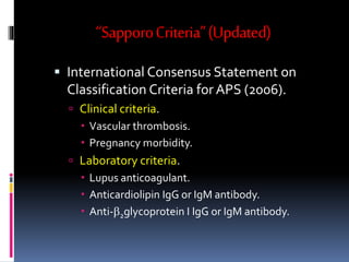 “Sapporo Criteria” (Updated) 
 International Consensus Statement on 
Classification Criteria for APS (2006). 
 Clinical criteria. 
 Vascular thrombosis. 
 Pregnancy morbidity. 
 Laboratory criteria. 
 Lupus anticoagulant. 
 Anticardiolipin IgG or IgM antibody. 
 Anti-b2glycoprotein I IgG or IgM antibody. 
 