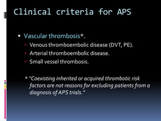 Clinical criteria for APS 
 Vascular thrombosis*. 
 Venous thromboembolic disease (DVT, PE). 
 Arterial thromboembolic disease. 
 Small vessel thrombosis. 
* “Coexisting inherited or acquired thrombotic risk 
factors are not reasons for excluding patients from a 
diagnosis of APS trials.” 
 