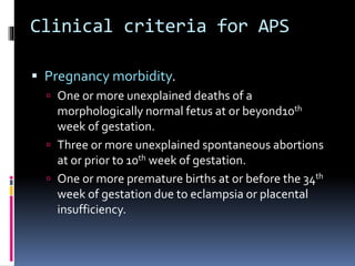 Clinical criteria for APS 
 Pregnancy morbidity. 
 One or more unexplained deaths of a 
morphologically normal fetus at or beyond10th 
week of gestation. 
 Three or more unexplained spontaneous abortions 
at or prior to 10th week of gestation. 
 One or more premature births at or before the 34th 
week of gestation due to eclampsia or placental 
insufficiency. 
 