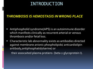 INTRODUCTION 
THROMBOSIS IS HEMOSTASIS IN WRONG PLACE 
 Antiphospholid syndrome(APS) is an autoimmune disorder 
which manifests clinically as recurrent arterial or venous 
thrombosis and/or fetal loss. 
 Characteristic lab abnormality exists as antibodies directed 
against membrane anionic phospholipids( anticardiolipin 
antibody,antiphosphatidylserine) or 
their assocaited plasma protiens (beta 2 glycoprotein I). 
 
