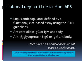 Laboratory criteria for APS 
 Lupus anticoagulant: defined by a 
functional, clot-based assay using the ISTH 
guidelines. 
 Anticardiolipin IgG or IgM antibody. 
 Anti-b2glycoprotein I IgG or IgM antibody. 
--Measured on 2 or more occasions at 
least 12 weeks apart. 
Lupus anticoagulant test is more specific but less sensitive predictor 
than anticardiolipin antibody assys 
 