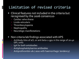 Limitation of revised criteria 
 Clinical features not included in the criteria but 
recognised by the 2006 consencus- 
 Cardiac valve disese 
 Livido reticularis 
 Thrombocytopenia 
 Nephropathy 
 Neurologic manifestations 
 Non criteria lab findings associated with APS 
 Antibody titre of aCL or anti beta-2-gp1 in the range of 20-40 
GPL units 
 IgA for both antobodies 
 Antiphosphatidylserine antibodies 
 Antiprothrombin ab.( asso with haemorrhagic tendency) 
 
