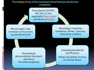 Thus history of any of the mentioned clinical features should raise 
a suspicion- 
Thrombosis( DVT/PE , 
MI, TIA or CVA ) 
especially if reccurrent 
and at an early age 
Neurologic( migraine, 
headache, chorea , seizures, 
transverse myelitis) 
Unexplained adrenal 
insufficiency 
History of cardiac murmur 
or valvular lesion 
Miscarriages ( late 
trimester or recurrent) 
or premature birth 
Hematologic 
abnormalities( Hemolytic 
anemia or 
thrombocytopenia) 
 