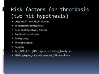 Risk factors for thrombosis 
(two hit hypothesis) 
 Age >55 in men,>65 in women 
 Inherited thrombophilias 
 Oral contraceptives, trauma 
 Nephrotic syndrome 
 Malignancy 
 Immobilization 
 Surgery 
 htn,DM2,LDL,↓HDL,cigarette smoking,family h/o 
 BMI>30kg/m2,microalbuminuria,GFR<60ml/min 
 