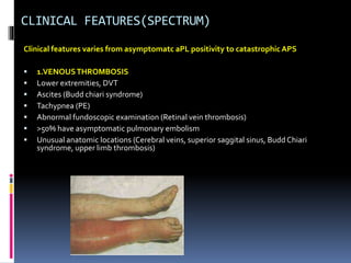 CLINICAL FEATURES(SPECTRUM) 
Clinical features varies from asymptomatc aPL positivity to catastrophic APS 
 1.VENOUS THROMBOSIS 
 Lower extremities, DVT 
 Ascites (Budd chiari syndrome) 
 Tachypnea (PE) 
 Abnormal fundoscopic examination (Retinal vein thrombosis) 
 >50% have asymptomatic pulmonary embolism 
 Unusual anatomic locations (Cerebral veins, superior saggital sinus, Budd Chiari 
syndrome, upper limb thrombosis) 
 