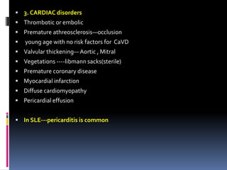  3. CARDIAC disorders 
 Thrombotic or embolic 
 Premature athreosclerosis—occlusion 
 young age with no risk factors for CaVD 
 Valvular thickening— Aortic , Mitral 
 Vegetations ----libmann sacks(sterile) 
 Premature coronary disease 
 Myocardial infarction 
 Diffuse cardiomyopathy 
 Pericardial effusion 
 In SLE---pericarditis is common 
 