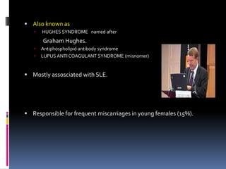  Also known as 
 HUGHES SYNDROME named after 
Graham Hughes. 
 Antiphospholipid antibody syndrome 
 LUPUS ANTI COAGULANT SYNDROME (misnomer) 
 Mostly assosciated with SLE. 
 Responsible for frequent miscarriages in young females (15%). 
 
