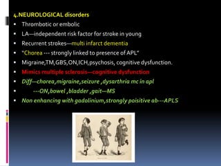 4.NEUROLOGICAL disorders 
 Thrombotic or embolic 
 LA—independent risk factor for stroke in young 
 Recurrent strokes—multi infarct dementia 
 “Chorea --- strongly linked to presence of APL” 
 Migraine,TM,GBS,ON,ICH,psychosis, cognitive dysfunction. 
 Mimics multiple sclerosis—cognitive dysfunction 
 Diff—chorea,migraine,seizure ,dysarthria mc in apl 
 ---ON,bowel ,bladder ,gait—MS 
 Non enhancing with gadolinium,strongly poisitive ab---APLS 
 