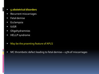  5.obstetrical disorders 
 Recurrent miscarriages 
 Fetal demise 
 Ecclampsia 
 IUGR 
 Oligohydramnios 
 HELLP syndrome 
 May be the prsenting feature of APLS 
 MC thrombotic defect leading to fetal demise---15% of miscarriages 
 