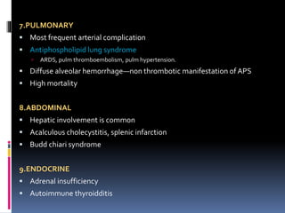 7.PULMONARY 
 Most frequent arterial complication 
 Antiphospholipid lung syndrome 
 ARDS, pulm thromboembolism, pulm hypertension. 
 Diffuse alveolar hemorrhage—non thrombotic manifestation of APS 
 High mortality 
8.ABDOMINAL 
 Hepatic involvement is common 
 Acalculous cholecystitis, splenic infarction 
 Budd chiari syndrome 
9.ENDOCRINE 
 Adrenal insufficiency 
 Autoimmune thyroidditis 
 