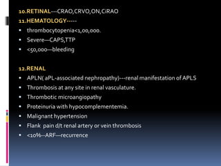 10.RETINAL---CRAO,CRVO,ON,CiRAO 
11.HEMATOLOGY----- 
 thrombocytopenia<1,00,000. 
 Severe—CAPS,TTP 
 <50,000—bleeding 
12.RENAL 
 APLN( aPL-associated nephropathy)---renal manifestation of APLS 
 Thrombosis at any site in renal vasculature. 
 Thrombotic microangiopathy 
 Proteinuria with hypocomplementemia. 
 Malignant hypertension 
 Flank pain d/t renal artery or vein thrombosis 
 <10%--ARF—recurrence 
 