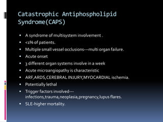 Catastrophic Antiphospholipid 
Syndrome(CAPS) 
 A syndrome of multisystem involvement . 
 <1% of patients. 
 Multiple small vessel occlusions---multi organ failure. 
 Acute onset 
 3 different organ systems involve in a week 
 Acute microangiopathy is characteristic 
 ARF,ARDS,CEREBRAL INJURY,MYOCARDIAL ischemia. 
 Potentially lethal 
 Trigger factors involved--- 
infections,trauma,neoplasia,pregnancy,lupus flares. 
 SLE-higher mortality. 
 