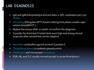LAB DIAGNOSIS 
 IgG and IgM Anticardiolipin and anti beta 2- GP1 antibodies (aCL) by 
ELISA. 
 LA testing (Elongates APTT,Kaolin clotting time,dilute russells viper 
venom time(dRVVT ) 
 Repeat the assays after 12 weeks to confirm the diagnosis. 
 Consider for third test if initial titres were high and strong clinical 
suspicion after second test comes negative 
 Recently—antibodies against annexinV,protein C 
 Thrombocytopenia is modest(>50000/cumm) 
 Proteinuria and microscopic hematuria 
 ESR, Hb, and TLC usually normal (except in acute thrombosis ) 
 