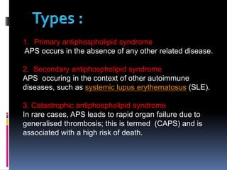 1. Primary antiphospholipid syndrome 
APS occurs in the absence of any other related disease. 
2. Secondary antiphospholipid syndrome 
APS occuring in the context of other autoimmune 
diseases, such as systemic lupus erythematosus (SLE). 
3. Catastrophic antiphospholipid syndrome 
In rare cases, APS leads to rapid organ failure due to 
generalised thrombosis; this is termed (CAPS) and is 
associated with a high risk of death. 
 
