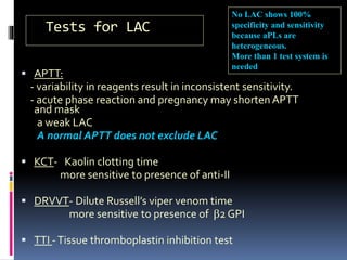 Tests for LAC 
No LAC shows 100% 
specificity and sensitivity 
because aPLs are 
heterogeneous. 
More than 1 test system is 
needed 
 APTT: 
- variability in reagents result in inconsistent sensitivity. 
- acute phase reaction and pregnancy may shorten APTT 
and mask 
a weak LAC 
A normal APTT does not exclude LAC 
 KCT- Kaolin clotting time 
more sensitive to presence of anti-II 
 DRVVT- Dilute Russell’s viper venom time 
more sensitive to presence of b2 GPI 
 TTI - Tissue thromboplastin inhibition test 
 