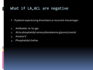 What if LA,ACL are negative 
 If patient experiencing thrombosis or recurrent miscarriages 
1. Antibodies to b2 gp1 
2. Ab to phosphatidyl serine,ethonalamine,glycerol,inositol 
3. AnnexinV 
4. Phosphatidyl choline. 
 