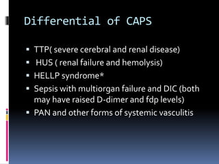 Differential of CAPS 
 TTP( severe cerebral and renal disease) 
 HUS ( renal failure and hemolysis) 
 HELLP syndrome* 
 Sepsis with multiorgan failure and DIC (both 
may have raised D-dimer and fdp levels) 
 PAN and other forms of systemic vasculitis 
 