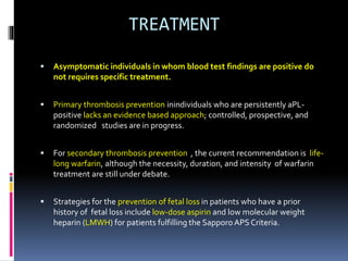 TREATMENT 
 Asymptomatic individuals in whom blood test findings are positive do 
not requires specific treatment. 
 Primary thrombosis prevention inindividuals who are persistently aPL-positive 
lacks an evidence based approach; controlled, prospective, and 
randomized studies are in progress. 
 For secondary thrombosis prevention , the current recommendation is life-long 
warfarin, although the necessity, duration, and intensity of warfarin 
treatment are still under debate. 
 Strategies for the prevention of fetal loss in patients who have a prior 
history of fetal loss include low-dose aspirin and low molecular weight 
heparin (LMWH) for patients fulfilling the Sapporo APS Criteria. 
 