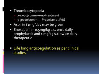  Thrombocytopenia 
 >50000/cumm----no treatment 
 < 50000/cumm----Prednisone , IVIG 
 Aspirin 81mg/day may be given 
 Enoxaparin-- 0.5mg/kg s.c. once daily 
prophylactic and 1 mg/kg s.c. twice daily 
therapeutic 
 Life long anticoagulation as per clinical 
studies 
 