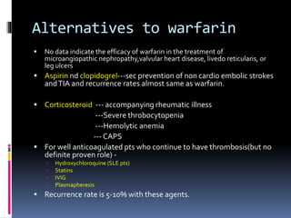 Alternatives to warfarin 
 No data indicate the efficacy of warfarin in the treatment of 
microangiopathic nephropathy,valvular heart disease, livedo reticularis, or 
leg ulcers 
 Aspirin nd clopidogrel---sec prevention of non cardio embolic strokes 
and TIA and recurrence rates almost same as warfarin. 
 Corticosteroid --- accompanying rheumatic illness 
---Severe throbocytopenia 
---Hemolytic anemia 
---CAPS 
 For well anticoagulated pts who continue to have thrombosis(but no 
definite proven role) - 
 Hydroxychloroquine (SLE pts) 
 Statins 
 IVIG 
 Plasmapheresis 
 Recurrence rate is 5-10% with these agents. 
 