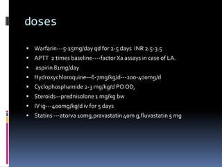 doses 
 Warfarin---5-15mg/day qd for 2-5 days INR 2.5-3.5 
 APTT 2 times baseline----factor Xa assays in case of LA. 
 aspirin 81mg/day 
 Hydroxychloroquine—6-7mg/kg/d---200-400mg/d 
 Cyclophosphamide 2-3 mg/kg/d PO OD, 
 Steroids—prednisolone 1 mg/kg bw 
 IV ig---400mg/kg/d iv for 5 days 
 Statins ---atorva 10mg,pravastatin 40m g,fluvastatin 5 mg 
 