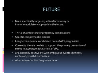 FUTURE 
 More specifically targeted, anti-inflammatory or 
immunomodulatory approach in the future. 
 TNF alpha inhibitors for pregnancy complications 
 Specific complement inhibitors 
 Long term outcomes of children born of APS pregnancies 
 Currently, there is no data to support the primary prevention of 
stroke in asymptomatic carriers of aPL. 
 aPL antibody positive pts with ambiguous events (dizziness, 
confusion, visual disturbances) 
 Alternative effective drug to warfarin. 
 