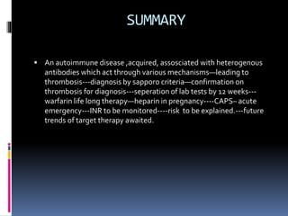 SUMMARY 
 An autoimmune disease ,acquired, assosciated with heterogenous 
antibodies which act through various mechanisms—leading to 
thrombosis---diagnosis by sapporo criteria—confirmation on 
thrombosis for diagnosis---seperation of lab tests by 12 weeks--- 
warfarin life long therapy—heparin in pregnancy----CAPS– acute 
emergency---INR to be monitored----risk to be explained.---future 
trends of target therapy awaited. 
 