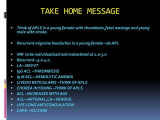 TAKE HOME MESSAGE 
 Think of APLS in a young female with thrombosis,fetal wastage and young 
male with stroke. 
 Recurrent migraine headaches in a young female –do APL 
 INR to be individualized and mainatined at 2.0-3.0 
 Recurrent –3.0-4.0 
 LA—DRVVT 
 IgG ACL –THROMBOSIS 
 Ig M ACL—HEMOLYTIC ANEMIA 
 LIVEDO RETICULARIS –THINK OF APLS 
 CHOREA IN YOUNG –THINK OF APLS 
 ACL –INCREASES WITH AGE 
 ACL—ARTERIAL,LA—VENOUS 
 LIFE LONG ANTICOAGULATION 
 CAPS—ICU CARE 
 