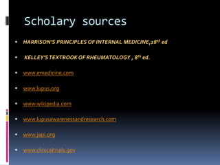 Scholary sources 
 HARRISON’S PRINCIPLES OF INTERNAL MEDICINE,18th ed 
 KELLEY’S TEXTBOOK OF RHEUMATOLOGY , 8th ed. 
 www.emedicine.com 
 www.lupus.org 
 www.wikipedia.com 
 www.lupusawarenessandresearch.com 
 www.japi.org 
 www.clinicaltrials.gov 
 