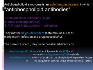 Antiphospholipid syndrome is an autoimmune disease, in which 
"antiphospholipid antibodies" : 
1.anticardiolipin antibodies (ACA) 
2. lupus anticoagulant(LA) 
3. Anti beta-2 glycoprotien 1 antibodies 
They may be b2 gp1 dependent (aotuimmune aPLs) or 
independent(infection and drug induced aPLs) 
The presence of aPL, may be demonstrated directly by: 
•Serum assays (ELISA)--- anticardiolipin antibody(ACA) and 
-----anti beta2-glycoprotein (GP) I antibody 
•Clotting assay ----- effects of an aPL on the phospholipid-dependent factors 
in the coagulation cascade (lupus anticoagulant [LA] test) 
 